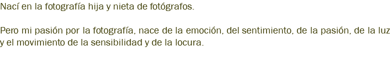 Nací en la fotografía hija y nieta de fotógrafos. Pero mi pasión por la fotografía, nace de la emoción, del sentimiento, de la pasión, de la luz y el movimiento de la sensibilidad y de la locura. 