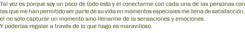 Tal vez es porque soy un poco de todo esto y el conectarme con cada una de las personas con las que me han permitido ser parte de su vida en momentos especiales me llena de satisfacción, el no solo capturar un momento sino llenarme de la sensaciones y emociones. Y poderlas regalar a través de lo que hago es maravilloso. 